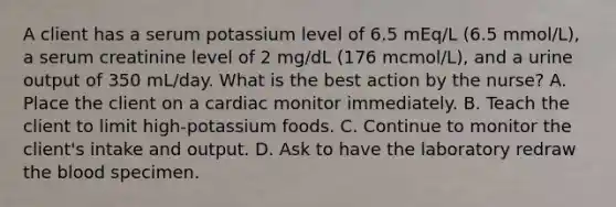 A client has a serum potassium level of 6.5 mEq/L (6.5 mmol/L), a serum creatinine level of 2 mg/dL (176 mcmol/L), and a urine output of 350 mL/day. What is the best action by the nurse? A. Place the client on a cardiac monitor immediately. B. Teach the client to limit high-potassium foods. C. Continue to monitor the client's intake and output. D. Ask to have the laboratory redraw the blood specimen.