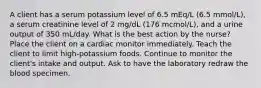 A client has a serum potassium level of 6.5 mEq/L (6.5 mmol/L), a serum creatinine level of 2 mg/dL (176 mcmol/L), and a urine output of 350 mL/day. What is the best action by the nurse? Place the client on a cardiac monitor immediately. Teach the client to limit high-potassium foods. Continue to monitor the client's intake and output. Ask to have the laboratory redraw the blood specimen.