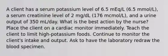 A client has a serum potassium level of 6.5 mEq/L (6.5 mmol/L), a serum creatinine level of 2 mg/dL (176 mcmol/L), and a urine output of 350 mL/day. What is the best action by the nurse? Place the client on a cardiac monitor immediately. Teach the client to limit high-potassium foods. Continue to monitor the client's intake and output. Ask to have the laboratory redraw the blood specimen.