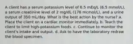 A client has a serum potassium level of 6.5 mEq/L (6.5 mmol/L), a serum creatinine level of 2 mg/dL (176 mcmol/L), and a urine output of 350 mL/day. What is the best action by the nurse? a. Place the client on a cardiac monitor immediately. b. Teach the client to limit high-potassium foods. c. Continue to monitor the client's intake and output. d. Ask to have the laboratory redraw the blood specimen.