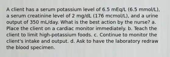 A client has a serum potassium level of 6.5 mEq/L (6.5 mmol/L), a serum creatinine level of 2 mg/dL (176 mcmol/L), and a urine output of 350 mL/day. What is the best action by the nurse? a. Place the client on a cardiac monitor immediately. b. Teach the client to limit high-potassium foods. c. Continue to monitor the client's intake and output. d. Ask to have the laboratory redraw the blood specimen.