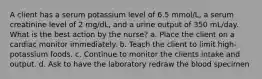 A client has a serum potassium level of 6.5 mmol/L, a serum creatinine level of 2 mg/dL, and a urine output of 350 mL/day. What is the best action by the nurse? a. Place the client on a cardiac monitor immediately. b. Teach the client to limit high-potassium foods. c. Continue to monitor the clients intake and output. d. Ask to have the laboratory redraw the blood specimen