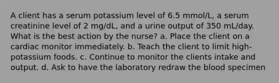 A client has a serum potassium level of 6.5 mmol/L, a serum creatinine level of 2 mg/dL, and a urine output of 350 mL/day. What is the best action by the nurse? a. Place the client on a cardiac monitor immediately. b. Teach the client to limit high-potassium foods. c. Continue to monitor the clients intake and output. d. Ask to have the laboratory redraw the blood specimen