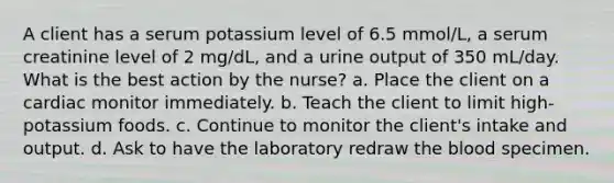 A client has a serum potassium level of 6.5 mmol/L, a serum creatinine level of 2 mg/dL, and a urine output of 350 mL/day. What is the best action by the nurse? a. Place the client on a cardiac monitor immediately. b. Teach the client to limit high-potassium foods. c. Continue to monitor the client's intake and output. d. Ask to have the laboratory redraw the blood specimen.