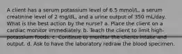 A client has a serum potassium level of 6.5 mmol/L, a serum creatinine level of 2 mg/dL, and a urine output of 350 mL/day. What is the best action by the nurse? a. Place the client on a cardiac monitor immediately. b. Teach the client to limit high-potassium foods. c. Continue to monitor the clients intake and output. d. Ask to have the laboratory redraw the blood specimen.