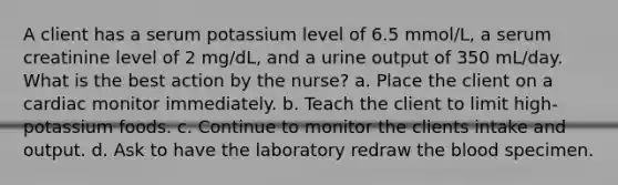 A client has a serum potassium level of 6.5 mmol/L, a serum creatinine level of 2 mg/dL, and a urine output of 350 mL/day. What is the best action by the nurse? a. Place the client on a cardiac monitor immediately. b. Teach the client to limit high-potassium foods. c. Continue to monitor the clients intake and output. d. Ask to have the laboratory redraw the blood specimen.