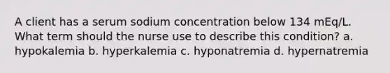 A client has a serum sodium concentration below 134 mEq/L. What term should the nurse use to describe this condition? a. hypokalemia b. hyperkalemia c. hyponatremia d. hypernatremia