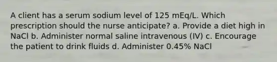 A client has a serum sodium level of 125​ mEq/L. Which prescription should the nurse​ anticipate? a. Provide a diet high in NaCl b. Administer normal saline intravenous​ (IV) c. Encourage the patient to drink fluids d. Administer​ 0.45% NaCl