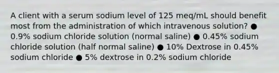 A client with a serum sodium level of 125 meq/mL should benefit most from the administration of which intravenous solution? ● 0.9% sodium chloride solution (normal saline) ● 0.45% sodium chloride solution (half normal saline) ● 10% Dextrose in 0.45% sodium chloride ● 5% dextrose in 0.2% sodium chloride