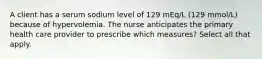 A client has a serum sodium level of 129 mEq/L (129 mmol/L) because of hypervolemia. The nurse anticipates the primary health care provider to prescribe which measures? Select all that apply.