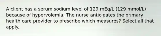 A client has a serum sodium level of 129 mEq/L (129 mmol/L) because of hypervolemia. The nurse anticipates the primary health care provider to prescribe which measures? Select all that apply.