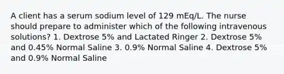 A client has a serum sodium level of 129 mEq/L. The nurse should prepare to administer which of the following intravenous solutions? 1. Dextrose 5% and Lactated Ringer 2. Dextrose 5% and 0.45% Normal Saline 3. 0.9% Normal Saline 4. Dextrose 5% and 0.9% Normal Saline