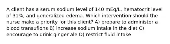 A client has a serum sodium level of 140​ mEq/L, hematocrit level of​ 31%, and generalized edema. Which intervention should the nurse make a priority for this​ client? A) prepare to administer a blood transufions B) increase sodium intake in the diet C) encourage to drink ginger ale D) restrict fluid intake