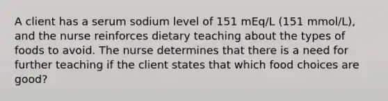 A client has a serum sodium level of 151 mEq/L (151 mmol/L), and the nurse reinforces dietary teaching about the types of foods to avoid. The nurse determines that there is a need for further teaching if the client states that which food choices are good?