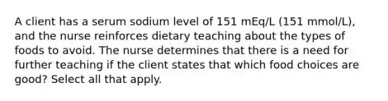 A client has a serum sodium level of 151 mEq/L (151 mmol/L), and the nurse reinforces dietary teaching about the types of foods to avoid. The nurse determines that there is a need for further teaching if the client states that which food choices are good? Select all that apply.