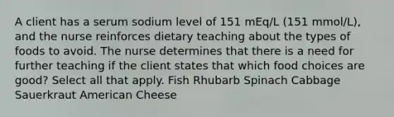 A client has a serum sodium level of 151 mEq/L (151 mmol/L), and the nurse reinforces dietary teaching about the types of foods to avoid. The nurse determines that there is a need for further teaching if the client states that which food choices are good? Select all that apply. Fish Rhubarb Spinach Cabbage Sauerkraut American Cheese