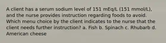 A client has a serum sodium level of 151 mEq/L (151 mmol/L), and the nurse provides instruction regarding foods to avoid. Which menu choice by the client indicates to the nurse that the client needs further instruction? a. Fish b. Spinach c. Rhubarb d. American cheese