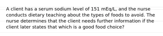 A client has a serum sodium level of 151 mEq/L, and the nurse conducts dietary teaching about the types of foods to avoid. The nurse determines that the client needs further information if the client later states that which is a good food choice?