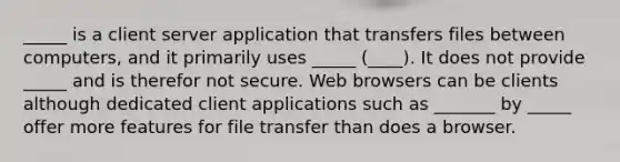 _____ is a client server application that transfers files between computers, and it primarily uses _____ (____). It does not provide _____ and is therefor not secure. Web browsers can be clients although dedicated client applications such as _______ by _____ offer more features for file transfer than does a browser.