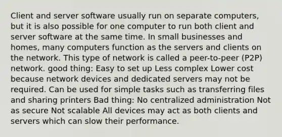 Client and server software usually run on separate computers, but it is also possible for one computer to run both client and server software at the same time. In small businesses and homes, many computers function as the servers and clients on the network. This type of network is called a peer-to-peer (P2P) network. good thing: Easy to set up Less complex Lower cost because network devices and dedicated servers may not be required. Can be used for simple tasks such as transferring files and sharing printers Bad thing: No centralized administration Not as secure Not scalable All devices may act as both clients and servers which can slow their performance.