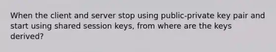 When the client and server stop using public-private key pair and start using shared session keys, from where are the keys derived?