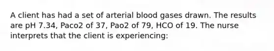 A client has had a set of arterial blood gases drawn. The results are pH 7.34, Paco2 of 37, Pao2 of 79, HCO of 19. The nurse interprets that the client is experiencing: