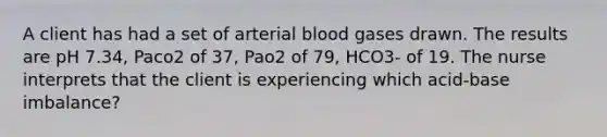 A client has had a set of arterial blood gases drawn. The results are pH 7.34, Paco2 of 37, Pao2 of 79, HCO3- of 19. The nurse interprets that the client is experiencing which acid-base imbalance?