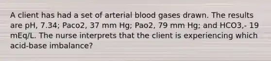 A client has had a set of arterial blood gases drawn. The results are pH, 7.34; Paco2, 37 mm Hg; Pao2, 79 mm Hg; and HCO3,- 19 mEq/L. The nurse interprets that the client is experiencing which acid-base imbalance?