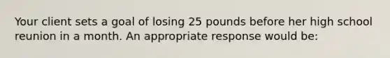 Your client sets a goal of losing 25 pounds before her high school reunion in a month. An appropriate response would be: