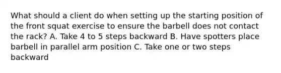 What should a client do when setting up the starting position of the front squat exercise to ensure the barbell does not contact the rack? A. Take 4 to 5 steps backward B. Have spotters place barbell in parallel arm position C. Take one or two steps backward