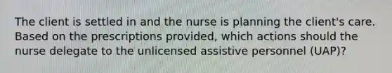 The client is settled in and the nurse is planning the client's care. Based on the prescriptions provided, which actions should the nurse delegate to the unlicensed assistive personnel (UAP)?