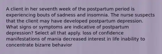 A client in her seventh week of the postpartum period is experiencing bouts of sadness and insomnia. The nurse suspects that the client may have developed postpartum depression. What signs or symptoms are indicative of postpartum depression? Select all that apply. loss of confidence manifestations of mania decreased interest in life inability to concentrate bizarre behavior