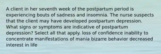 A client in her seventh week of the postpartum period is experiencing bouts of sadness and insomnia. The nurse suspects that the client may have developed postpartum depression. What signs or symptoms are indicative of postpartum depression? Select all that apply. loss of confidence inability to concentrate manifestations of mania bizarre behavior decreased interest in life