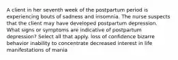 A client in her seventh week of the postpartum period is experiencing bouts of sadness and insomnia. The nurse suspects that the client may have developed postpartum depression. What signs or symptoms are indicative of postpartum depression? Select all that apply. loss of confidence bizarre behavior inability to concentrate decreased interest in life manifestations of mania