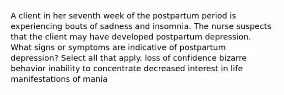 A client in her seventh week of the postpartum period is experiencing bouts of sadness and insomnia. The nurse suspects that the client may have developed postpartum depression. What signs or symptoms are indicative of postpartum depression? Select all that apply. loss of confidence bizarre behavior inability to concentrate decreased interest in life manifestations of mania