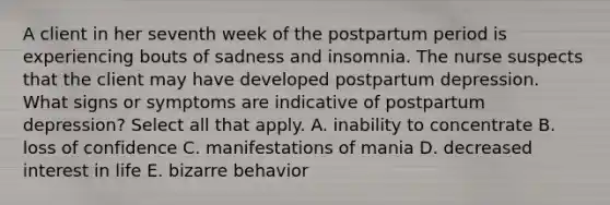 A client in her seventh week of the postpartum period is experiencing bouts of sadness and insomnia. The nurse suspects that the client may have developed postpartum depression. What signs or symptoms are indicative of postpartum depression? Select all that apply. A. inability to concentrate B. loss of confidence C. manifestations of mania D. decreased interest in life E. bizarre behavior