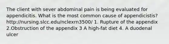 The client with sever abdominal pain is being evaluated for appendicitis. What is the most common cause of appendicistis? http://nursing.slcc.edu/nclexrn3500/ 1. Rupture of the appendix 2.Obstruction of the appendix 3 A high-fat diet 4. A duodenal ulcer