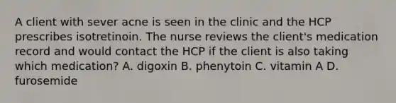 A client with sever acne is seen in the clinic and the HCP prescribes isotretinoin. The nurse reviews the client's medication record and would contact the HCP if the client is also taking which medication? A. digoxin B. phenytoin C. vitamin A D. furosemide