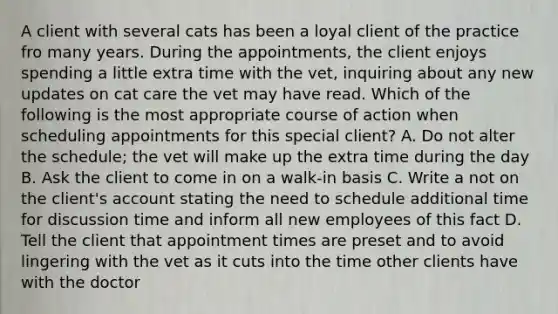 A client with several cats has been a loyal client of the practice fro many years. During the appointments, the client enjoys spending a little extra time with the vet, inquiring about any new updates on cat care the vet may have read. Which of the following is the most appropriate course of action when scheduling appointments for this special client? A. Do not alter the schedule; the vet will make up the extra time during the day B. Ask the client to come in on a walk-in basis C. Write a not on the client's account stating the need to schedule additional time for discussion time and inform all new employees of this fact D. Tell the client that appointment times are preset and to avoid lingering with the vet as it cuts into the time other clients have with the doctor