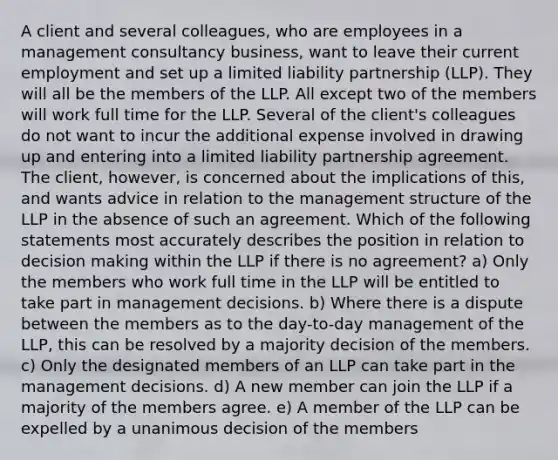 A client and several colleagues, who are employees in a management consultancy business, want to leave their current employment and set up a limited liability partnership (LLP). They will all be the members of the LLP. All except two of the members will work full time for the LLP. Several of the client's colleagues do not want to incur the additional expense involved in drawing up and entering into a limited liability partnership agreement. The client, however, is concerned about the implications of this, and wants advice in relation to the management structure of the LLP in the absence of such an agreement. Which of the following statements most accurately describes the position in relation to decision making within the LLP if there is no agreement? a) Only the members who work full time in the LLP will be entitled to take part in management decisions. b) Where there is a dispute between the members as to the day-to-day management of the LLP, this can be resolved by a majority decision of the members. c) Only the designated members of an LLP can take part in the management decisions. d) A new member can join the LLP if a majority of the members agree. e) A member of the LLP can be expelled by a unanimous decision of the members