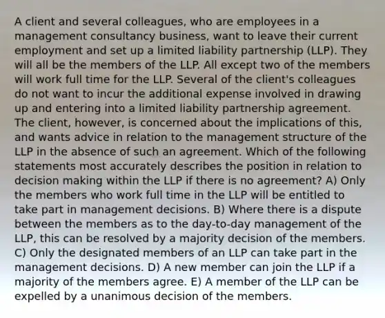 A client and several colleagues, who are employees in a management consultancy business, want to leave their current employment and set up a limited liability partnership (LLP). They will all be the members of the LLP. All except two of the members will work full time for the LLP. Several of the client's colleagues do not want to incur the additional expense involved in drawing up and entering into a limited liability partnership agreement. The client, however, is concerned about the implications of this, and wants advice in relation to the management structure of the LLP in the absence of such an agreement. Which of the following statements most accurately describes the position in relation to decision making within the LLP if there is no agreement? A) Only the members who work full time in the LLP will be entitled to take part in management decisions. B) Where there is a dispute between the members as to the day-to-day management of the LLP, this can be resolved by a majority decision of the members. C) Only the designated members of an LLP can take part in the management decisions. D) A new member can join the LLP if a majority of the members agree. E) A member of the LLP can be expelled by a unanimous decision of the members.