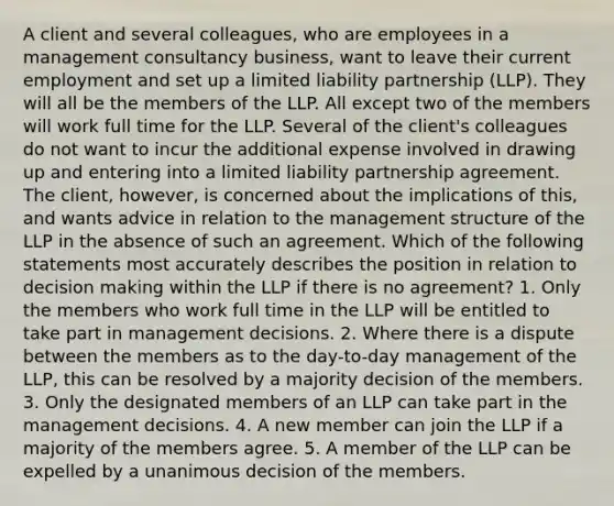 A client and several colleagues, who are employees in a management consultancy business, want to leave their current employment and set up a limited liability partnership (LLP). They will all be the members of the LLP. All except two of the members will work full time for the LLP. Several of the client's colleagues do not want to incur the additional expense involved in drawing up and entering into a limited liability partnership agreement. The client, however, is concerned about the implications of this, and wants advice in relation to the management structure of the LLP in the absence of such an agreement. Which of the following statements most accurately describes the position in relation to decision making within the LLP if there is no agreement? 1. Only the members who work full time in the LLP will be entitled to take part in management decisions. 2. Where there is a dispute between the members as to the day-to-day management of the LLP, this can be resolved by a majority decision of the members. 3. Only the designated members of an LLP can take part in the management decisions. 4. A new member can join the LLP if a majority of the members agree. 5. A member of the LLP can be expelled by a unanimous decision of the members.