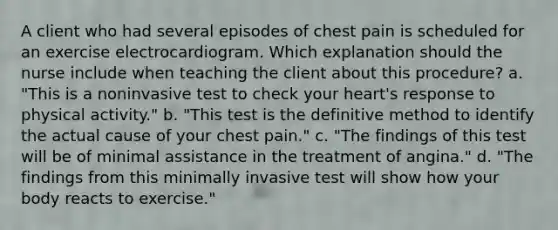 A client who had several episodes of chest pain is scheduled for an exercise electrocardiogram. Which explanation should the nurse include when teaching the client about this procedure? a. "This is a noninvasive test to check your heart's response to physical activity." b. "This test is the definitive method to identify the actual cause of your chest pain." c. "The findings of this test will be of minimal assistance in the treatment of angina." d. "The findings from this minimally invasive test will show how your body reacts to exercise."