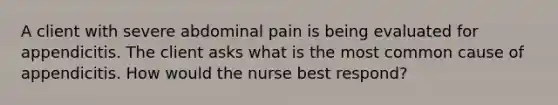 A client with severe abdominal pain is being evaluated for appendicitis. The client asks what is the most common cause of appendicitis. How would the nurse best respond?