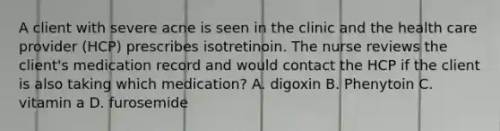 A client with severe acne is seen in the clinic and the health care provider (HCP) prescribes isotretinoin. The nurse reviews the client's medication record and would contact the HCP if the client is also taking which medication? A. digoxin B. Phenytoin C. vitamin a D. furosemide