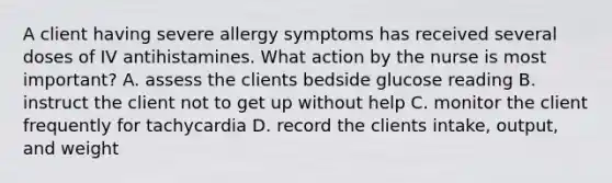 A client having severe allergy symptoms has received several doses of IV antihistamines. What action by the nurse is most important? A. assess the clients bedside glucose reading B. instruct the client not to get up without help C. monitor the client frequently for tachycardia D. record the clients intake, output, and weight