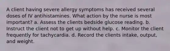 A client having severe allergy symptoms has received several doses of IV antihistamines. What action by the nurse is most important? a. Assess the clients bedside glucose reading. b. Instruct the client not to get up without help. c. Monitor the client frequently for tachycardia. d. Record the clients intake, output, and weight.