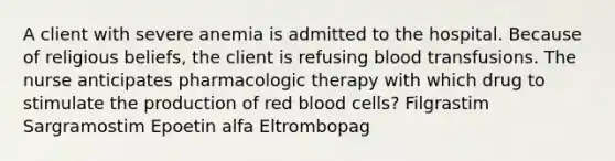 A client with severe anemia is admitted to the hospital. Because of religious beliefs, the client is refusing blood transfusions. The nurse anticipates pharmacologic therapy with which drug to stimulate the production of red blood cells? Filgrastim Sargramostim Epoetin alfa Eltrombopag