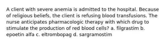 A client with severe anemia is admitted to the hospital. Because of religious beliefs, the client is refusing blood transfusions. The nurse anticipates pharmacologic therapy with which drug to stimulate the production of red blood cells? a. filgrastim b. epoetin alfa c. eltrombopag d. sargramostim