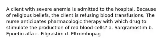 A client with severe anemia is admitted to the hospital. Because of religious beliefs, the client is refusing blood transfusions. The nurse anticipates pharmacologic therapy with which drug to stimulate the production of red blood cells? a. Sargramostim b. Epoetin alfa c. Filgrastim d. Eltrombopag